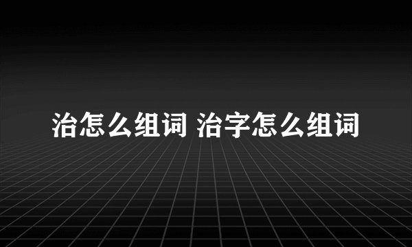 治怎么组词 治字怎么组词