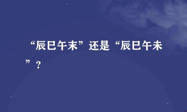 “辰巳午末”还是“辰巳午未”？