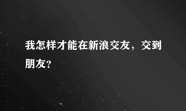 我怎样才能在新浪交友，交到朋友？