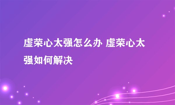 虚荣心太强怎么办 虚荣心太强如何解决