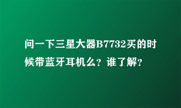 问一下三星大器B7732买的时候带蓝牙耳机么？谁了解？