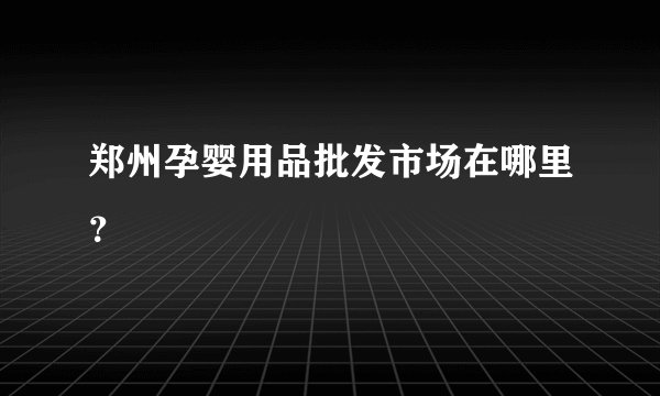 郑州孕婴用品批发市场在哪里？