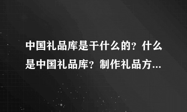 中国礼品库是干什么的？什么是中国礼品库？制作礼品方案...