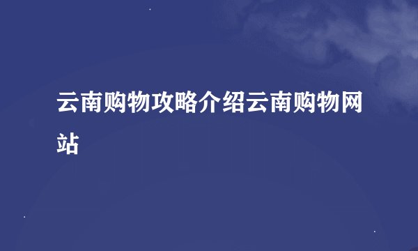 云南购物攻略介绍云南购物网站