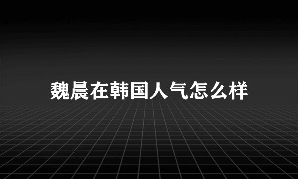 魏晨在韩国人气怎么样
