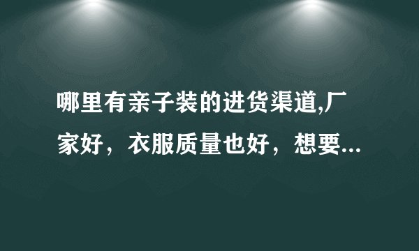 哪里有亲子装的进货渠道,厂家好，衣服质量也好，想要开店，不知道哪里有进货渠道