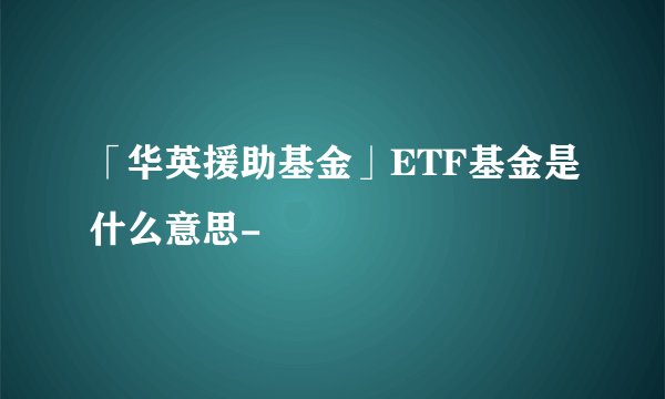 「华英援助基金」ETF基金是什么意思-