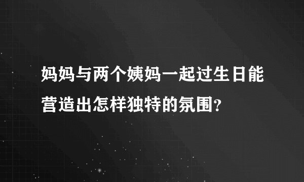 妈妈与两个姨妈一起过生日能营造出怎样独特的氛围？