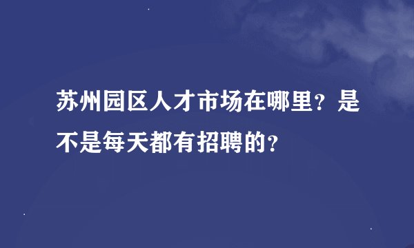 苏州园区人才市场在哪里？是不是每天都有招聘的？