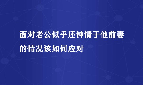 面对老公似乎还钟情于他前妻的情况该如何应对
