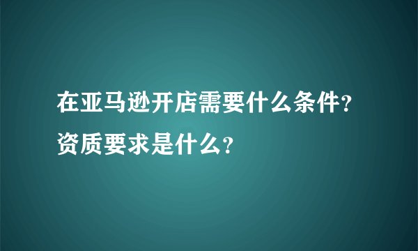 在亚马逊开店需要什么条件？资质要求是什么？