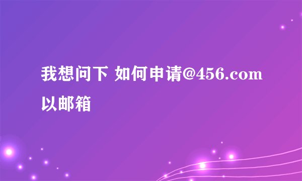 我想问下 如何申请@456.com以邮箱