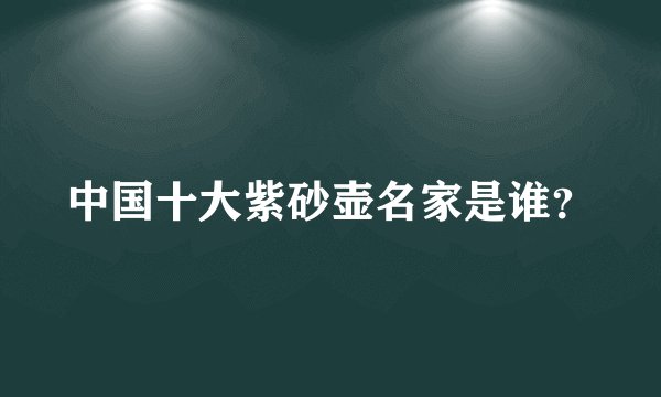 中国十大紫砂壶名家是谁？
