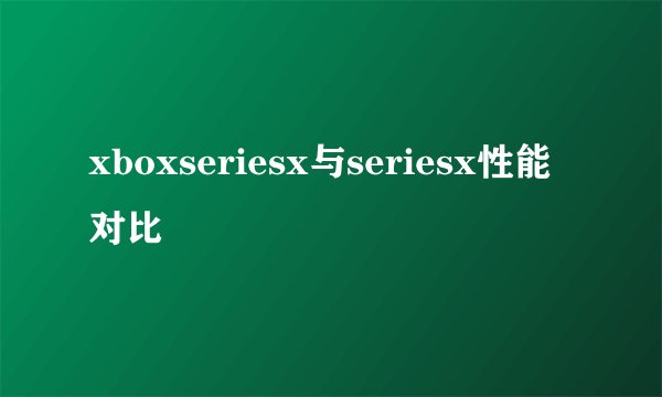 xboxseriesx与seriesx性能对比