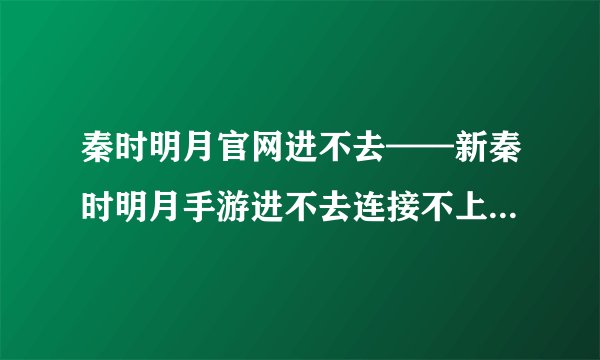 秦时明月官网进不去——新秦时明月手游进不去连接不上及闪退解决方法一览