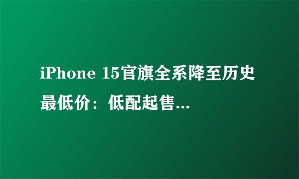 iPhone 15官旗全系降至历史最低价：低配起售不足五千