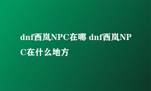 dnf西岚NPC在哪 dnf西岚NPC在什么地方