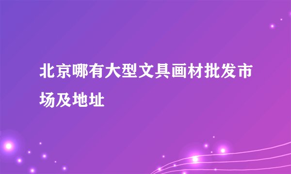 北京哪有大型文具画材批发市场及地址