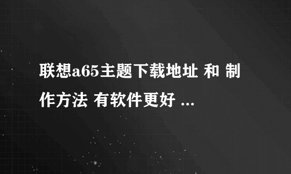 联想a65主题下载地址 和 制作方法 有软件更好 请发842125602@qq.com