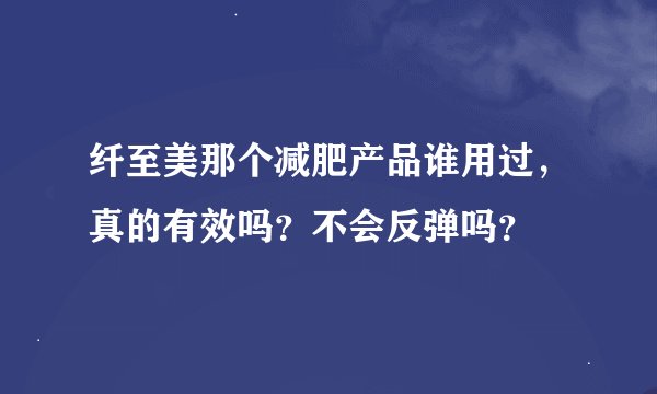 纤至美那个减肥产品谁用过，真的有效吗？不会反弹吗？