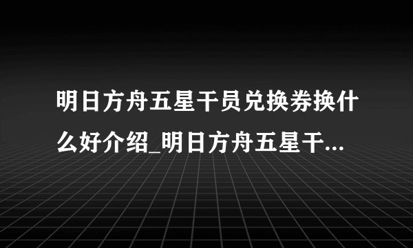 明日方舟五星干员兑换券换什么好介绍_明日方舟五星干员兑换券换什么好是什么
