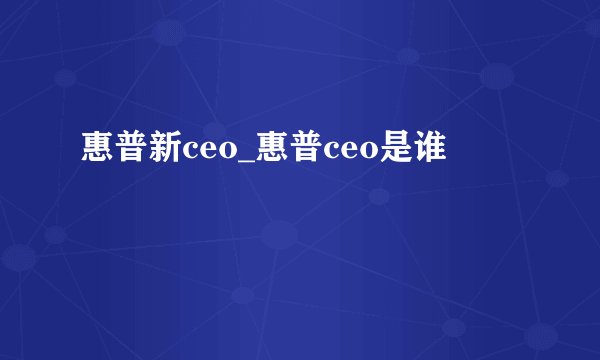 惠普新ceo_惠普ceo是谁