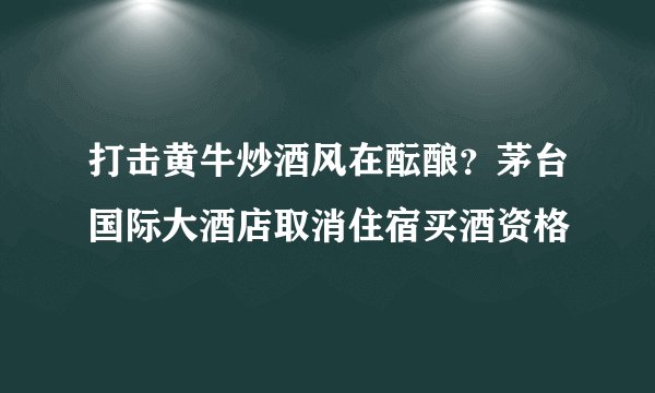 打击黄牛炒酒风在酝酿？茅台国际大酒店取消住宿买酒资格