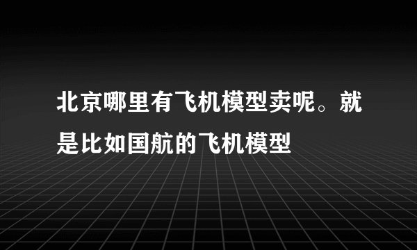 北京哪里有飞机模型卖呢。就是比如国航的飞机模型