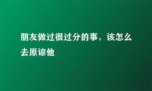 朋友做过很过分的事，该怎么去原谅他