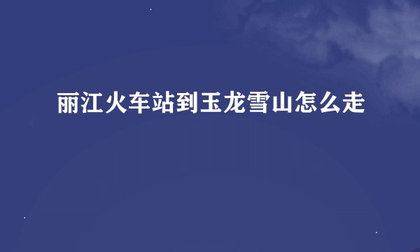 丽江火车站到玉龙雪山怎么走
