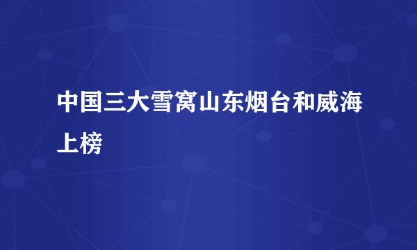 中国三大雪窝山东烟台和威海上榜