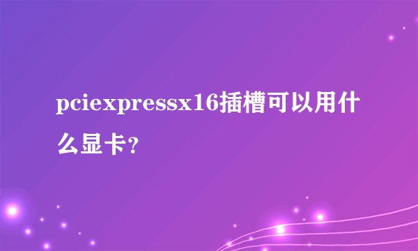 pciexpressx16插槽可以用什么显卡？