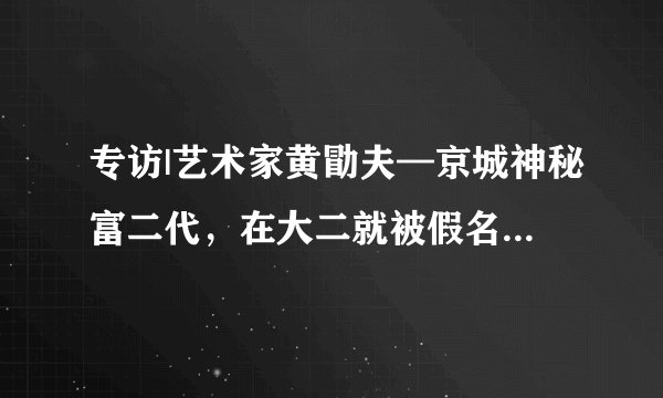 专访|艺术家黄勖夫—京城神秘富二代，在大二就被假名媛骗钱？现在立志要做富一代？