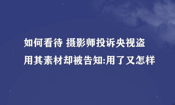 如何看待 摄影师投诉央视盗用其素材却被告知:用了又怎样