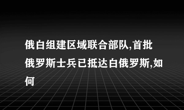 俄白组建区域联合部队,首批俄罗斯士兵已抵达白俄罗斯,如何
