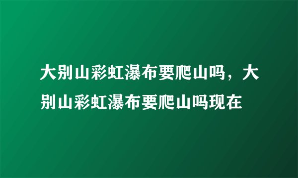 大别山彩虹瀑布要爬山吗，大别山彩虹瀑布要爬山吗现在