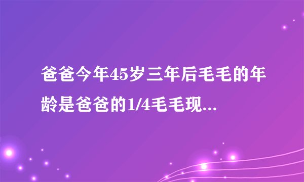 爸爸今年45岁三年后毛毛的年龄是爸爸的1/4毛毛现在的年龄是多少