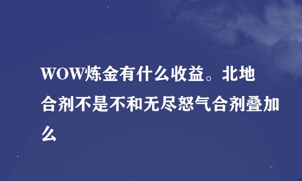 WOW炼金有什么收益。北地合剂不是不和无尽怒气合剂叠加么