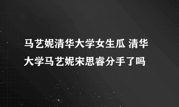 马艺妮清华大学女生瓜 清华大学马艺妮宋思睿分手了吗