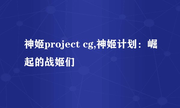 神姬project cg,神姬计划：崛起的战姬们