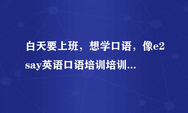 白天要上班，想学口语，像e2say英语口语培训培训用电话教学如何，效果好不好呢？