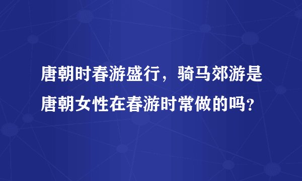 唐朝时春游盛行，骑马郊游是唐朝女性在春游时常做的吗？