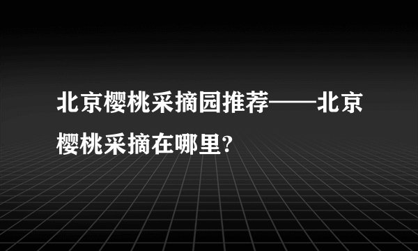 北京樱桃采摘园推荐——北京樱桃采摘在哪里?