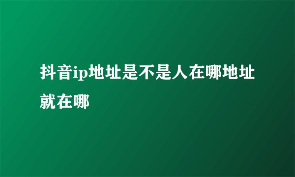 抖音ip地址是不是人在哪地址就在哪