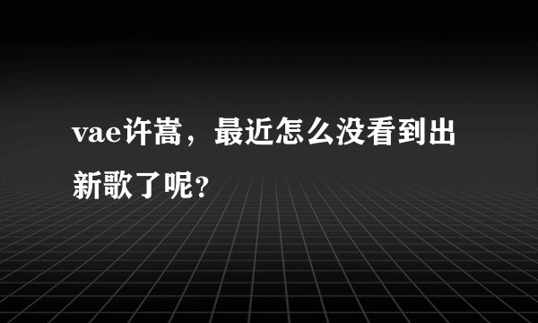 vae许嵩，最近怎么没看到出新歌了呢？