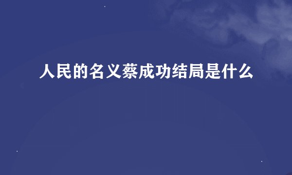 人民的名义蔡成功结局是什么