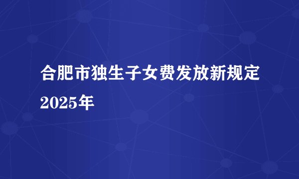 合肥市独生子女费发放新规定2025年