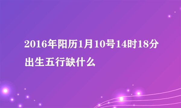 2016年阳历1月10号14时18分出生五行缺什么