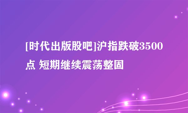 [时代出版股吧]沪指跌破3500点 短期继续震荡整固