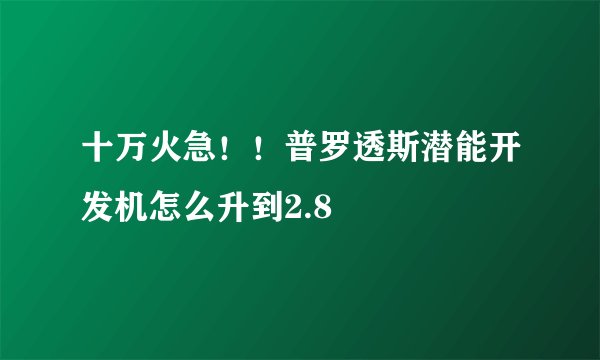 十万火急！！普罗透斯潜能开发机怎么升到2.8